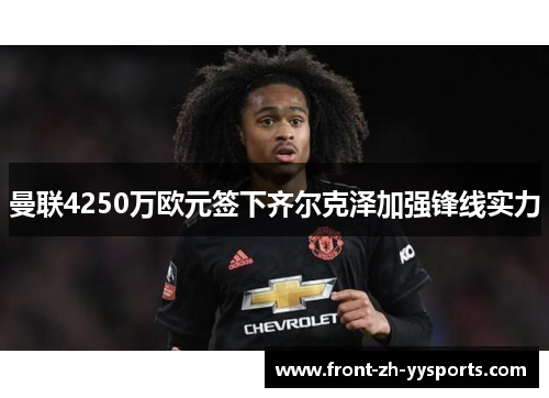 曼联4250万欧元签下齐尔克泽加强锋线实力