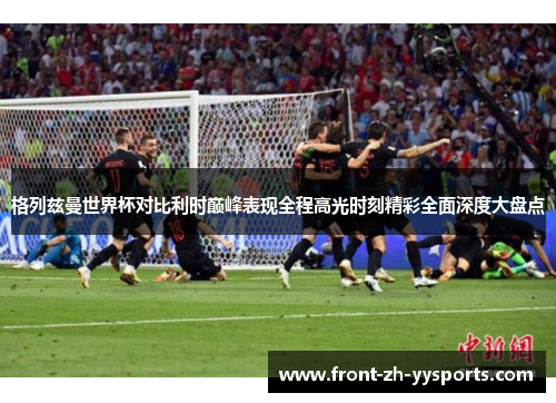 格列兹曼世界杯对比利时巅峰表现全程高光时刻精彩全面深度大盘点